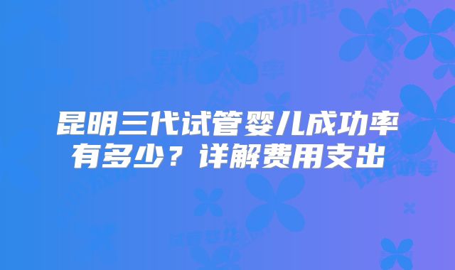 昆明三代试管婴儿成功率有多少？详解费用支出