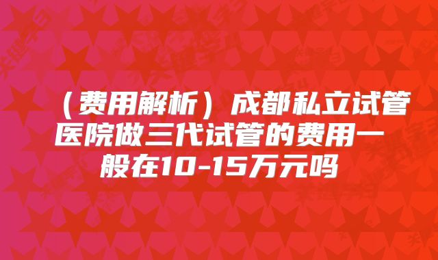 （费用解析）成都私立试管医院做三代试管的费用一般在10-15万元吗