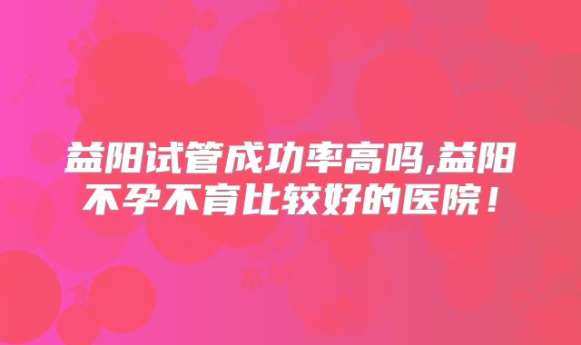 益阳试管成功率高吗,益阳不孕不育比较好的医院！