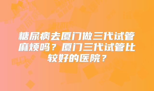 糖尿病去厦门做三代试管麻烦吗?厦门三代试管比较好的医院?