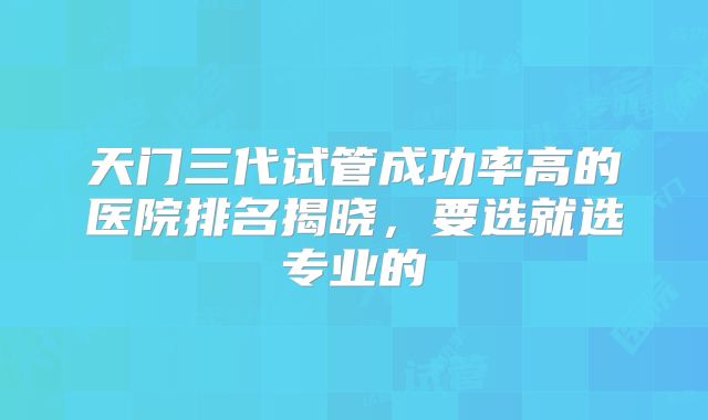 天门三代试管成功率高的医院排名揭晓，要选就选专业的
