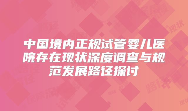 中国境内正规试管婴儿医院存在现状深度调查与规范发展路径探讨