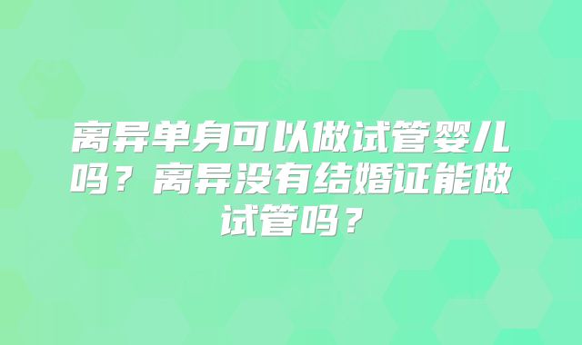 离异单身可以做试管婴儿吗?离异没有结婚证能做试管吗?