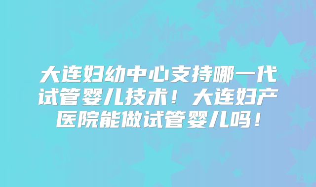 大连妇幼中心支持哪一代试管婴儿技术！大连妇产医院能做试管婴儿吗！
