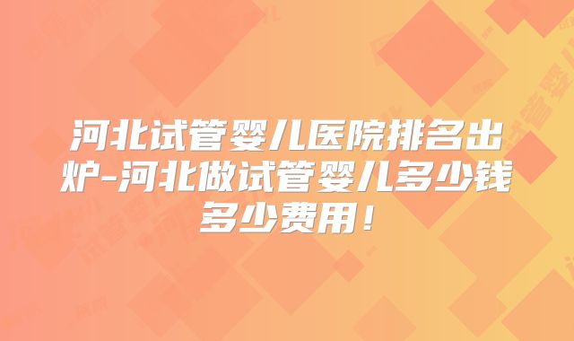 河北试管婴儿医院排名出炉-河北做试管婴儿多少钱多少费用!