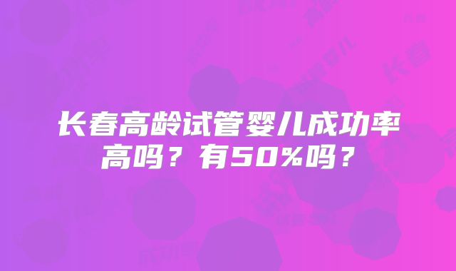 长春高龄试管婴儿成功率高吗?有50%吗?