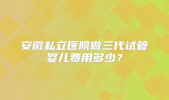 安徽私立医院做三代试管婴儿费用多少？