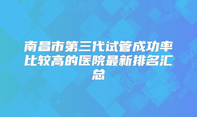 南昌市第三代试管成功率比较高的医院最新排名汇总