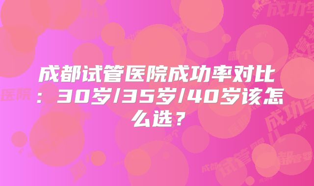 成都试管医院成功率对比：30岁/35岁/40岁该怎么选？