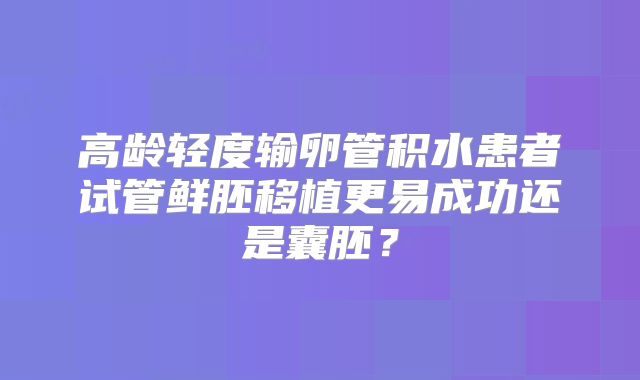 高龄轻度输卵管积水患者试管鲜胚移植更易成功还是囊胚？