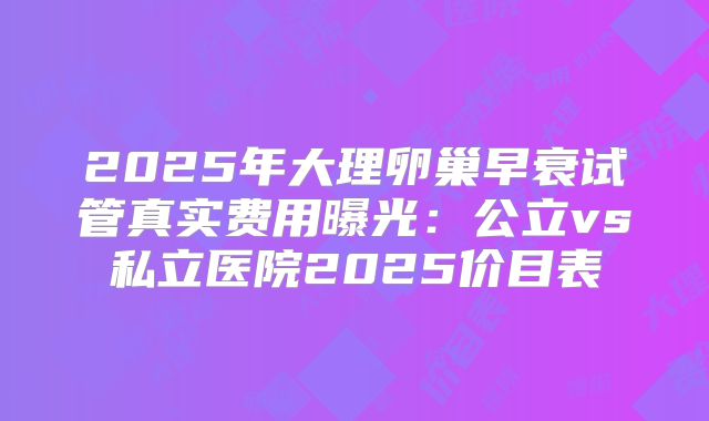 2025年大理卵巢早衰试管真实费用曝光：公立vs私立医院2025价目表