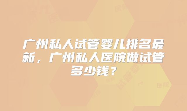 广州私人试管婴儿排名最新,广州私人医院做试管多少钱?