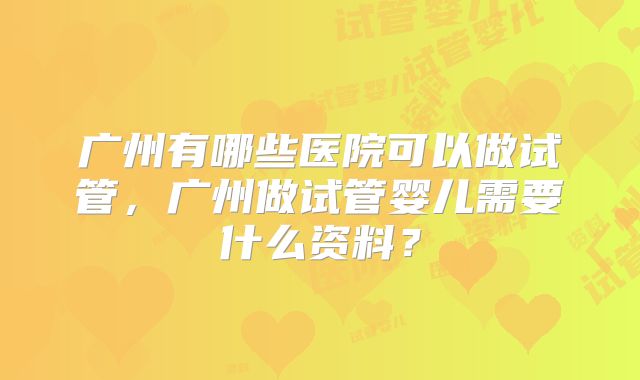 广州有哪些医院可以做试管，广州做试管婴儿需要什么资料？