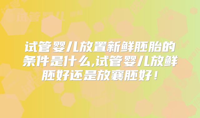 试管婴儿放置新鲜胚胎的条件是什么,试管婴儿放鲜胚好还是放襄胚好！