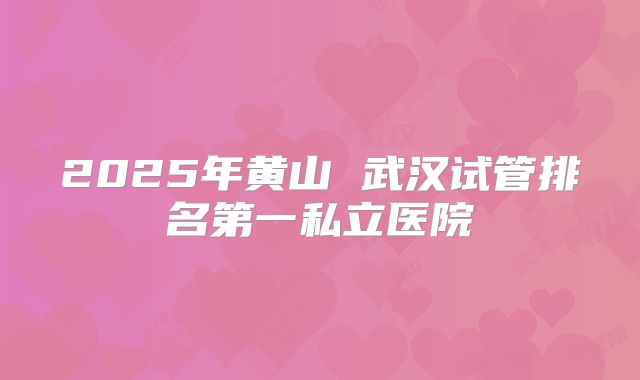 2025年黄山 武汉试管排名第一私立医院