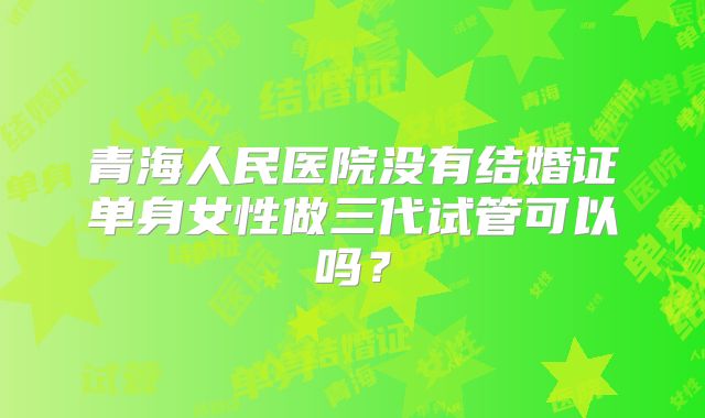青海人民医院没有结婚证单身女性做三代试管可以吗?