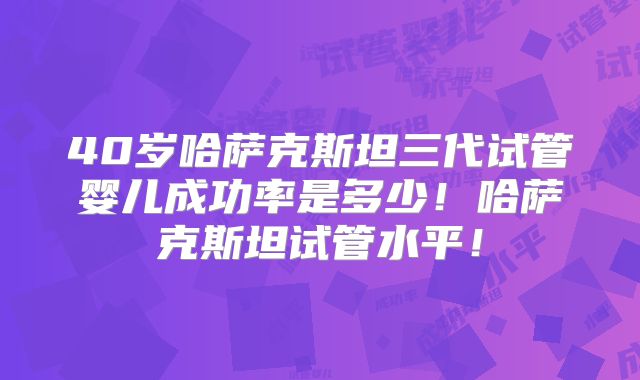 40岁哈萨克斯坦三代试管婴儿成功率是多少!哈萨克斯坦试管水平!