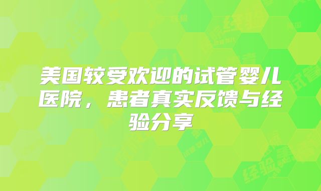 美国较受欢迎的试管婴儿医院，患者真实反馈与经验分享