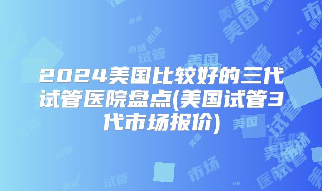 2024美国比较好的三代试管医院盘点(美国试管3代市场报价)