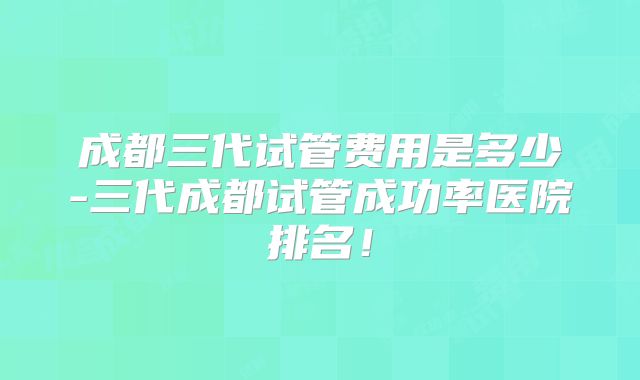 成都三代试管费用是多少-三代成都试管成功率医院排名！