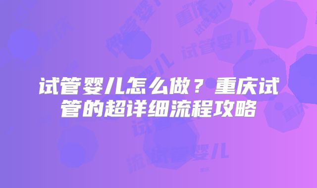 试管婴儿怎么做？重庆试管的超详细流程攻略