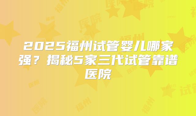 2025福州试管婴儿哪家强?揭秘5家三代试管靠谱医院