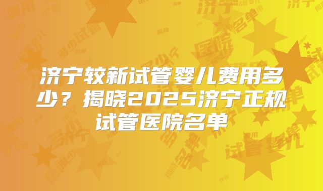 济宁较新试管婴儿费用多少？揭晓2025济宁正规试管医院名单