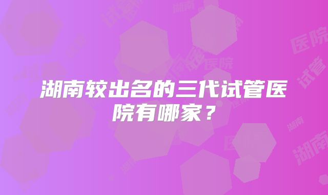 湖南较出名的三代试管医院有哪家？