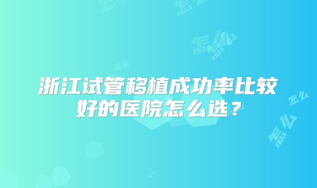 浙江试管移植成功率比较好的医院怎么选？