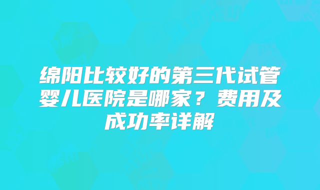 绵阳比较好的第三代试管婴儿医院是哪家？费用及成功率详解