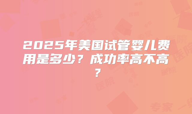 2025年美国试管婴儿费用是多少？成功率高不高？