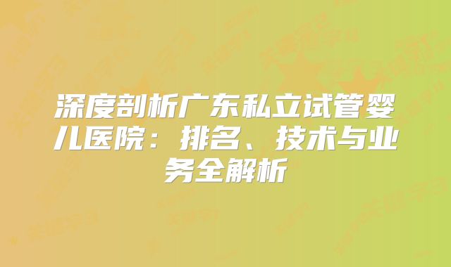 深度剖析广东私立试管婴儿医院：排名、技术与业务全解析