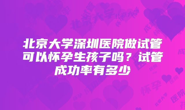 北京大学深圳医院做试管可以怀孕生孩子吗？试管成功率有多少