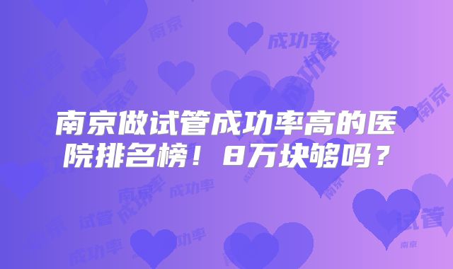 南京做试管成功率高的医院排名榜!8万块够吗?