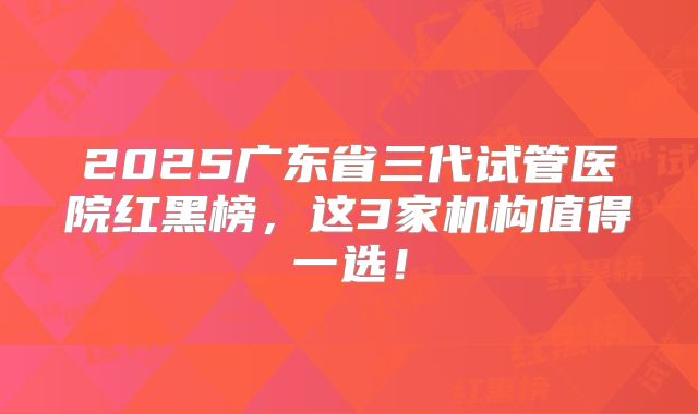 2025广东省三代试管医院红黑榜，这3家机构值得一选！