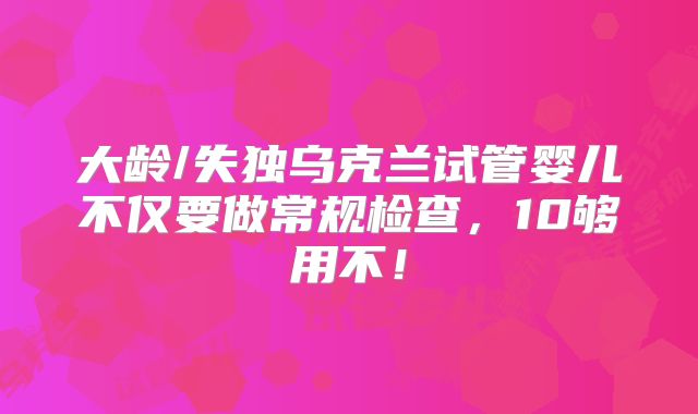 大龄/失独乌克兰试管婴儿不仅要做常规检查，10够用不！