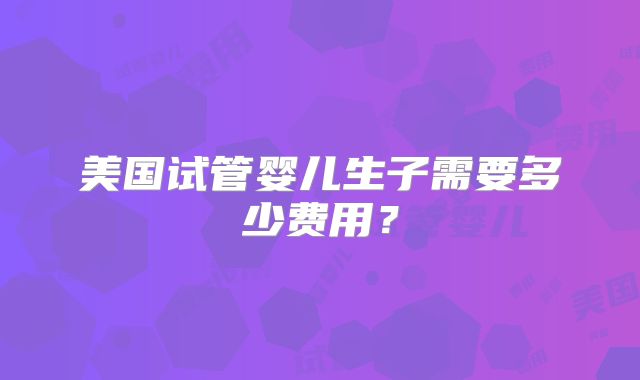 美国试管婴儿生子需要多少费用?