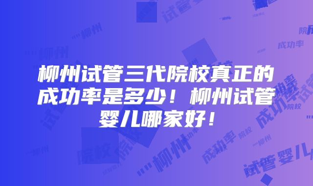 柳州试管三代院校真正的成功率是多少!柳州试管婴儿哪家好!