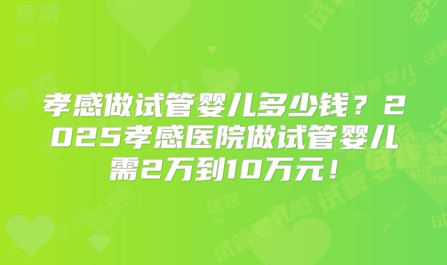 孝感做试管婴儿多少钱?2025孝感医院做试管婴儿需2万到10万元!