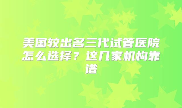 美国较出名三代试管医院怎么选择？这几家机构靠谱