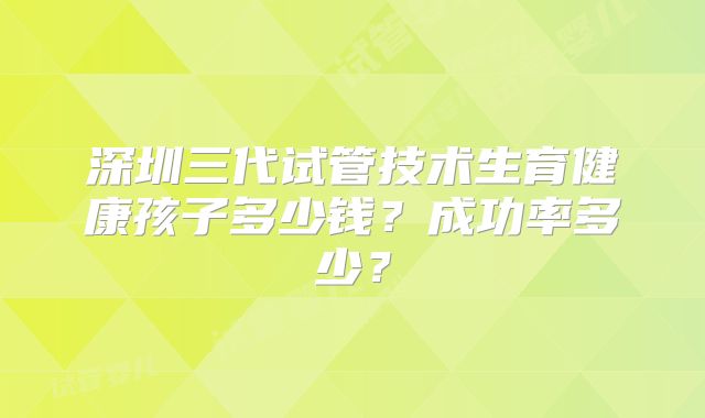 深圳三代试管技术生育健康孩子多少钱？成功率多少？