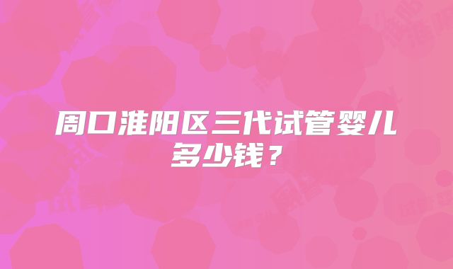 周口淮阳区三代试管婴儿多少钱?