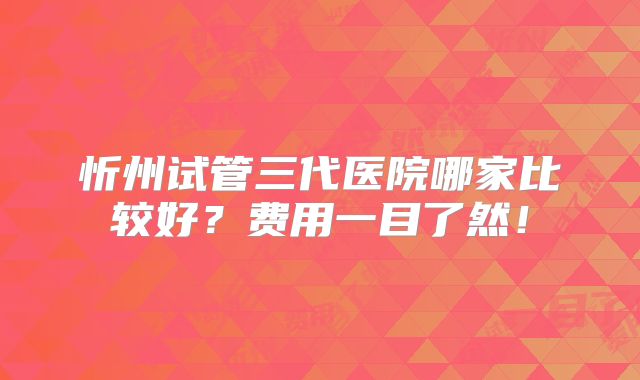 忻州试管三代医院哪家比较好？费用一目了然！