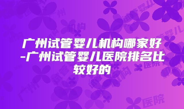 广州试管婴儿机构哪家好-广州试管婴儿医院排名比较好的