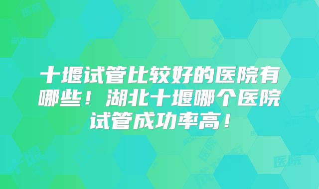 十堰试管比较好的医院有哪些！湖北十堰哪个医院试管成功率高！