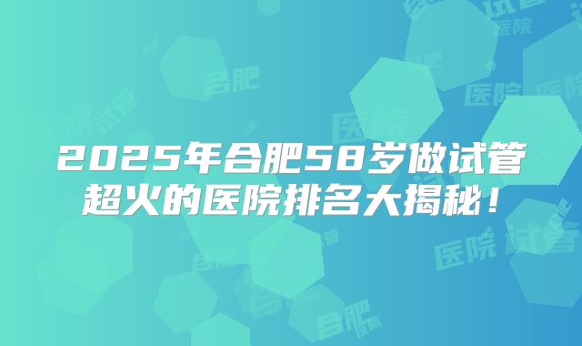 2025年合肥58岁做试管超火的医院排名大揭秘!