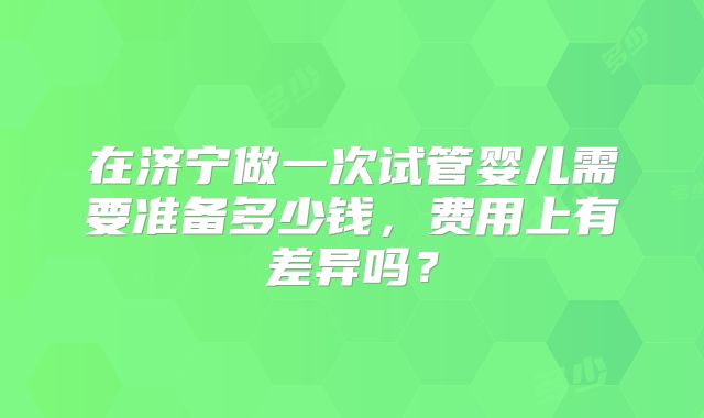 在济宁做一次试管婴儿需要准备多少钱,费用上有差异吗?