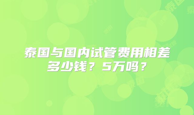 泰国与国内试管费用相差多少钱？5万吗？