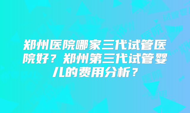 郑州医院哪家三代试管医院好?郑州第三代试管婴儿的费用分析?