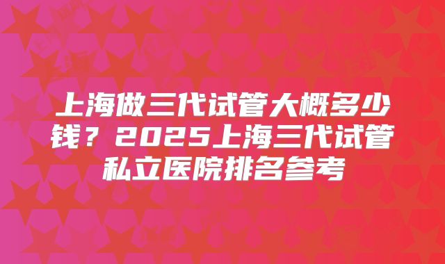 上海做三代试管大概多少钱?2025上海三代试管私立医院排名参考